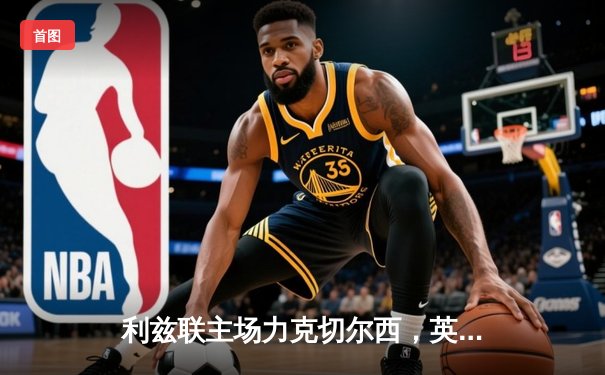 利兹联主场力克切尔西，英冠劲旅爆冷搅乱英超格局