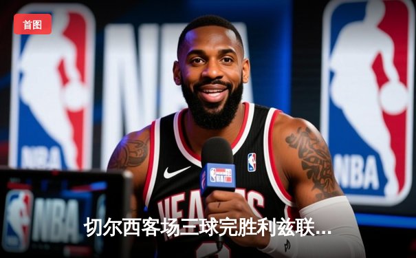 切尔西客场三球完胜利兹联，哈弗茨传射建功