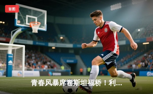 青春风暴席卷斯坦福桥！利兹联3-0客胜切尔西创纪录