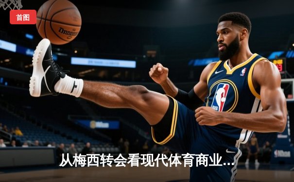 从梅西转会看现代体育商业逻辑：巨星决策背后的资本博弈与品牌重塑